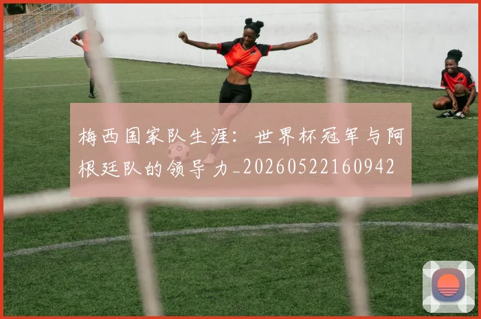 梅西国家队生涯：世界杯冠军与阿根廷队的领导力_20260522160942