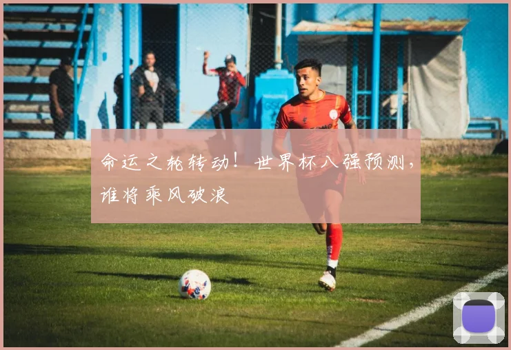 命运之轮转动！世界杯八强预测，谁将乘风破浪