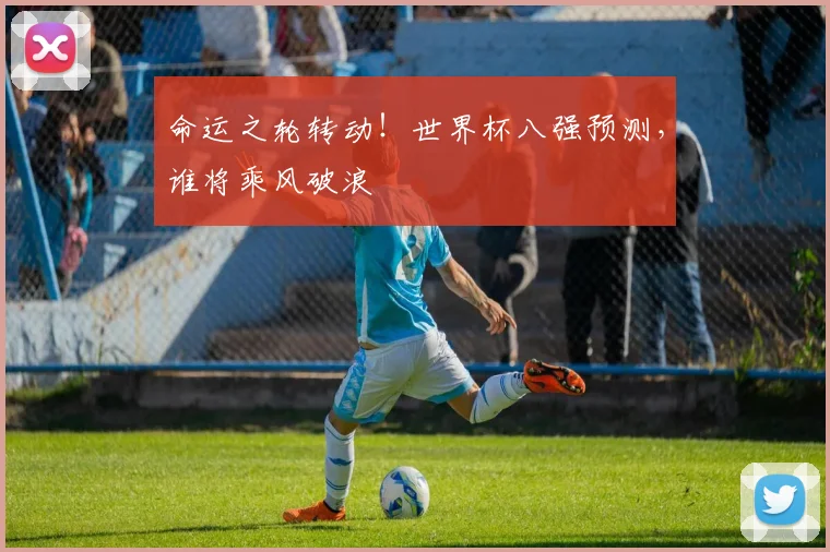 命运之轮转动！世界杯八强预测，谁将乘风破浪