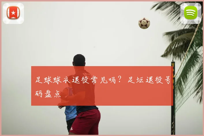 足球球衣退役常见吗？足坛退役号码盘点